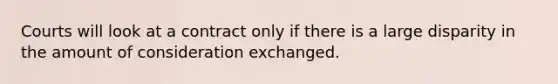 Courts will look at a contract only if there is a large disparity in the amount of consideration exchanged.