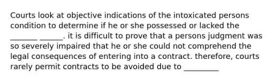 Courts look at objective indications of the intoxicated persons condition to determine if he or she possessed or lacked the _______ ______. it is difficult to prove that a persons judgment was so severely impaired that he or she could not comprehend the legal consequences of entering into a contract. therefore, courts rarely permit contracts to be avoided due to _________