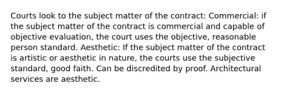 Courts look to the subject matter of the contract: Commercial: if the subject matter of the contract is commercial and capable of objective evaluation, the court uses the objective, reasonable person standard. Aesthetic: If the subject matter of the contract is artistic or aesthetic in nature, the courts use the subjective standard, good faith. Can be discredited by proof. Architectural services are aesthetic.