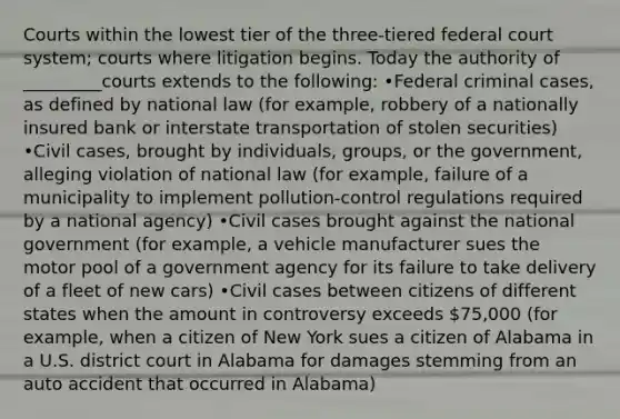 Courts within the lowest tier of the three-tiered federal court system; courts where litigation begins. Today the authority of _________courts extends to the following: •Federal criminal cases, as defined by national law (for example, robbery of a nationally insured bank or interstate transportation of stolen securities) •Civil cases, brought by individuals, groups, or the government, alleging violation of national law (for example, failure of a municipality to implement pollution-control regulations required by a national agency) •Civil cases brought against the national government (for example, a vehicle manufacturer sues the motor pool of a government agency for its failure to take delivery of a fleet of new cars) •Civil cases between citizens of different states when the amount in controversy exceeds 75,000 (for example, when a citizen of New York sues a citizen of Alabama in a U.S. district court in Alabama for damages stemming from an auto accident that occurred in Alabama)