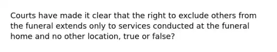 Courts have made it clear that the right to exclude others from the funeral extends only to services conducted at the funeral home and no other location, true or false?