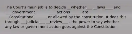 The Court's main job is to decide __whether___ __laws____ and ____government_______ ____actions______ are __Constitutional______, or allowed by the constitution. It does this through ___judicial___ __review___ - the power to say whether any law or government action goes against the Constitution.