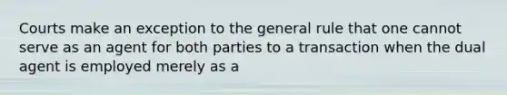 Courts make an exception to the general rule that one cannot serve as an agent for both parties to a transaction when the dual agent is employed merely as a