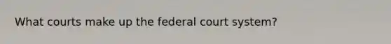 What courts make up the federal court system?