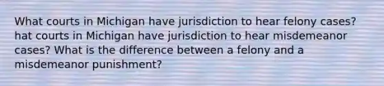 What courts in Michigan have jurisdiction to hear felony cases? hat courts in Michigan have jurisdiction to hear misdemeanor cases? What is the difference between a felony and a misdemeanor punishment?