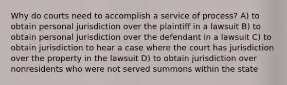 Why do courts need to accomplish a service of process? A) to obtain personal jurisdiction over the plaintiff in a lawsuit B) to obtain personal jurisdiction over the defendant in a lawsuit C) to obtain jurisdiction to hear a case where the court has jurisdiction over the property in the lawsuit D) to obtain jurisdiction over nonresidents who were not served summons within the state