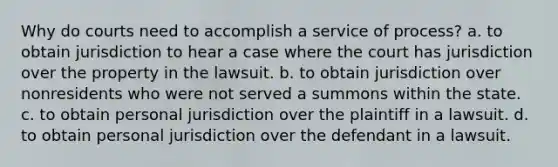 Why do courts need to accomplish a service of process? a. to obtain jurisdiction to hear a case where the court has jurisdiction over the property in the lawsuit. b. to obtain jurisdiction over nonresidents who were not served a summons within the state. c. to obtain personal jurisdiction over the plaintiff in a lawsuit. d. to obtain personal jurisdiction over the defendant in a lawsuit.