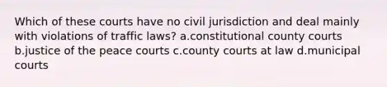 Which of these courts have no civil jurisdiction and deal mainly with violations of traffic laws? a.constitutional county courts b.justice of the peace courts c.county courts at law d.municipal courts