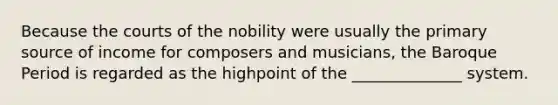 Because the courts of the nobility were usually the primary source of income for composers and musicians, the Baroque Period is regarded as the highpoint of the ______________ system.