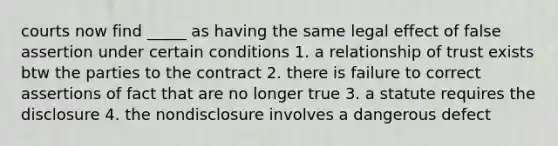 courts now find _____ as having the same legal effect of false assertion under certain conditions 1. a relationship of trust exists btw the parties to the contract 2. there is failure to correct assertions of fact that are no longer true 3. a statute requires the disclosure 4. the nondisclosure involves a dangerous defect