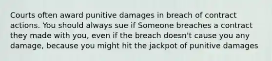 Courts often award punitive damages in breach of contract actions. You should always sue if Someone breaches a contract they made with you, even if the breach doesn't cause you any damage, because you might hit the jackpot of punitive damages