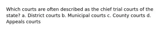 Which courts are often described as the chief trial courts of the state? a. District courts b. Municipal courts c. County courts d. Appeals courts