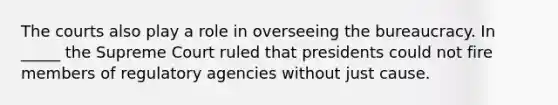 The courts also play a role in overseeing the bureaucracy. In _____ the Supreme Court ruled that presidents could not fire members of regulatory agencies without just cause.