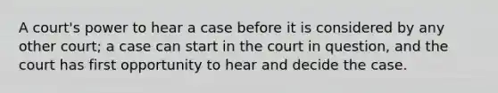 A court's power to hear a case before it is considered by any other court; a case can start in the court in question, and the court has first opportunity to hear and decide the case.