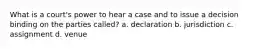 What is a court's power to hear a case and to issue a decision binding on the parties called? a. declaration b. jurisdiction c. assignment d. venue