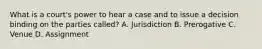 What is a court's power to hear a case and to issue a decision binding on the parties called? A. Jurisdiction B. Prerogative C. Venue D. Assignment