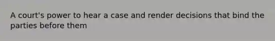 A court's power to hear a case and render decisions that bind the parties before them
