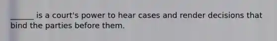 ______ is a court's power to hear cases and render decisions that bind the parties before them.