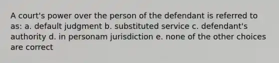 A court's power over the person of the defendant is referred to as: a. default judgment b. substituted service c. defendant's authority d. in personam jurisdiction e. none of the other choices are correct