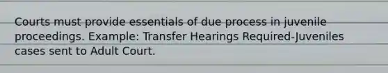 Courts must provide essentials of due process in juvenile proceedings. Example: Transfer Hearings Required-Juveniles cases sent to Adult Court.