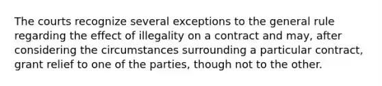 The courts recognize several exceptions to the general rule regarding the effect of illegality on a contract and may, after considering the circumstances surrounding a particular contract, grant relief to one of the parties, though not to the other.