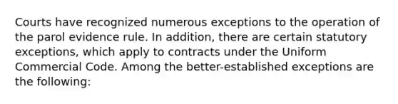 Courts have recognized numerous exceptions to the operation of the parol evidence rule. In addition, there are certain statutory exceptions, which apply to contracts under the Uniform Commercial Code. Among the better-established exceptions are the following: