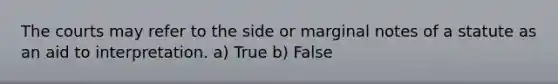 The courts may refer to the side or marginal notes of a statute as an aid to interpretation. a) True b) False