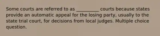 Some courts are referred to as __________ courts because states provide an automatic appeal for the losing party, usually to the state trial court, for decisions from local judges. Multiple choice question.