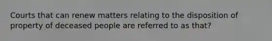 Courts that can renew matters relating to the disposition of property of deceased people are referred to as that?