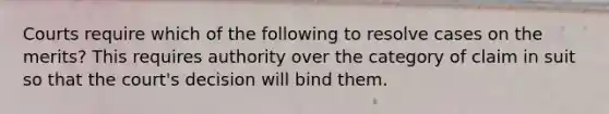 Courts require which of the following to resolve cases on the merits? This requires authority over the category of claim in suit so that the court's decision will bind them.