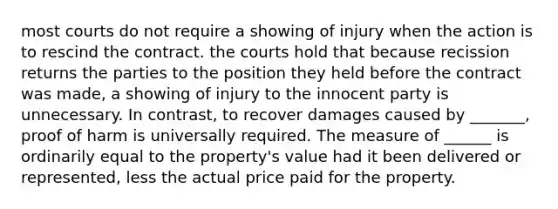 most courts do not require a showing of injury when the action is to rescind the contract. the courts hold that because recission returns the parties to the position they held before the contract was made, a showing of injury to the innocent party is unnecessary. In contrast, to recover damages caused by _______, proof of harm is universally required. The measure of ______ is ordinarily equal to the property's value had it been delivered or represented, less the actual price paid for the property.