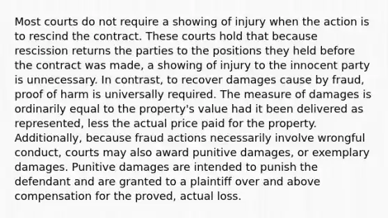 Most courts do not require a showing of injury when the action is to rescind the contract. These courts hold that because rescission returns the parties to the positions they held before the contract was made, a showing of injury to the innocent party is unnecessary. In contrast, to recover damages cause by fraud, proof of harm is universally required. The measure of damages is ordinarily equal to the property's value had it been delivered as represented, less the actual price paid for the property. Additionally, because fraud actions necessarily involve wrongful conduct, courts may also award punitive damages, or exemplary damages. Punitive damages are intended to punish the defendant and are granted to a plaintiff over and above compensation for the proved, actual loss.