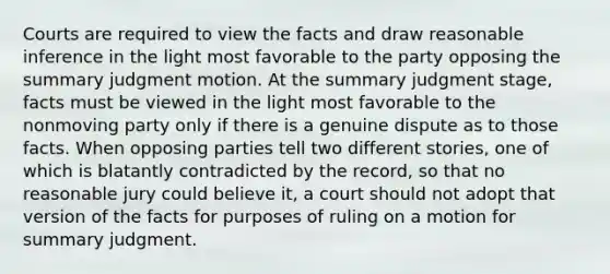 Courts are required to view the facts and draw reasonable inference in the light most favorable to the party opposing the summary judgment motion. At the summary judgment stage, facts must be viewed in the light most favorable to the nonmoving party only if there is a genuine dispute as to those facts. When opposing parties tell two different stories, one of which is blatantly contradicted by the record, so that no reasonable jury could believe it, a court should not adopt that version of the facts for purposes of ruling on a motion for summary judgment.