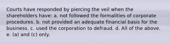 Courts have responded by piercing the veil when the shareholders have: a. not followed the formalities of corporate procedures. b. not provided an adequate financial basis for the business. c. used the corporation to defraud. d. All of the above. e. (a) and (c) only.