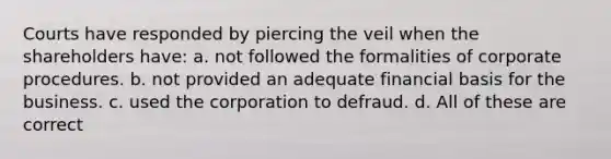 Courts have responded by piercing the veil when the shareholders have: a. not followed the formalities of corporate procedures. b. not provided an adequate financial basis for the business. c. used the corporation to defraud. d. All of these are correct