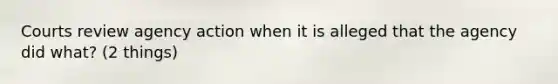 Courts review agency action when it is alleged that the agency did what? (2 things)