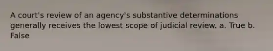 A court's review of an agency's substantive determinations generally receives the lowest scope of judicial review. a. True b. False