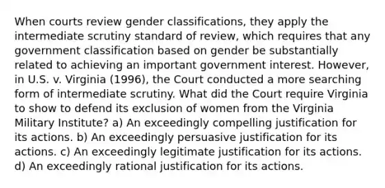 When courts review gender classifications, they apply the intermediate scrutiny standard of review, which requires that any government classification based on gender be substantially related to achieving an important government interest. However, in U.S. v. Virginia (1996), the Court conducted a more searching form of intermediate scrutiny. What did the Court require Virginia to show to defend its exclusion of women from the Virginia Military Institute? a) An exceedingly compelling justification for its actions. b) An exceedingly persuasive justification for its actions. c) An exceedingly legitimate justification for its actions. d) An exceedingly rational justification for its actions.