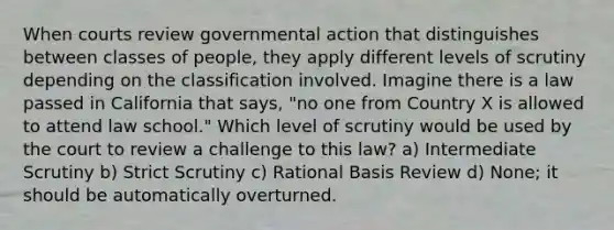 When courts review governmental action that distinguishes between classes of people, they apply different levels of scrutiny depending on the classification involved. Imagine there is a law passed in California that says, "no one from Country X is allowed to attend law school." Which level of scrutiny would be used by the court to review a challenge to this law? a) Intermediate Scrutiny b) Strict Scrutiny c) Rational Basis Review d) None; it should be automatically overturned.