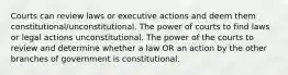 Courts can review laws or executive actions and deem them constitutional/unconstitutional. The power of courts to find laws or legal actions unconstitutional. The power of the courts to review and determine whether a law OR an action by the other branches of government is constitutional.