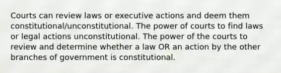 Courts can review laws or executive actions and deem them constitutional/unconstitutional. The power of courts to find laws or legal actions unconstitutional. The power of the courts to review and determine whether a law OR an action by the other branches of government is constitutional.