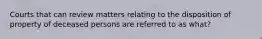 Courts that can review matters relating to the disposition of property of deceased persons are referred to as what?