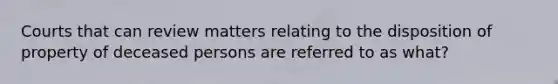 Courts that can review matters relating to the disposition of property of deceased persons are referred to as what?