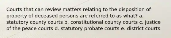 Courts that can review matters relating to the disposition of property of deceased persons are referred to as what? a. statutory county courts b. constitutional county courts c. justice of the peace courts d. statutory probate courts e. district courts