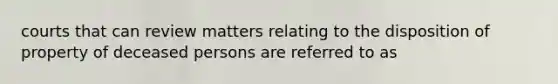 courts that can review matters relating to the disposition of property of deceased persons are referred to as