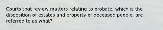 Courts that review matters relating to probate, which is the disposition of estates and property of deceased people, are referred to as what?