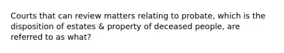 Courts that can review matters relating to probate, which is the disposition of estates & property of deceased people, are referred to as what?