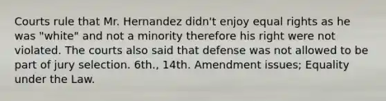 Courts rule that Mr. Hernandez didn't enjoy equal rights as he was "white" and not a minority therefore his right were not violated. The courts also said that defense was not allowed to be part of jury selection. 6th., 14th. Amendment issues; Equality under the Law.