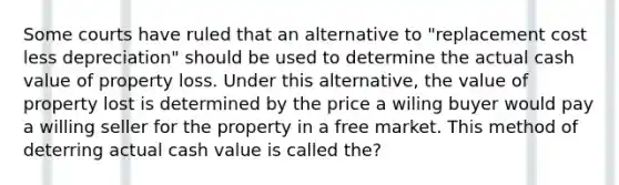 Some courts have ruled that an alternative to "replacement cost less depreciation" should be used to determine the actual cash value of property loss. Under this alternative, the value of property lost is determined by the price a wiling buyer would pay a willing seller for the property in a free market. This method of deterring actual cash value is called the?