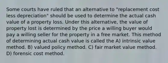 Some courts have ruled that an alternative to "replacement cost less depreciation" should be used to determine the actual cash value of a property loss. Under this alternative, the value of property lost is determined by the price a willing buyer would pay a willing seller for the property in a free market. This method of determining actual cash value is called the A) intrinsic value method. B) valued policy method. C) fair market value method. D) forensic cost method.